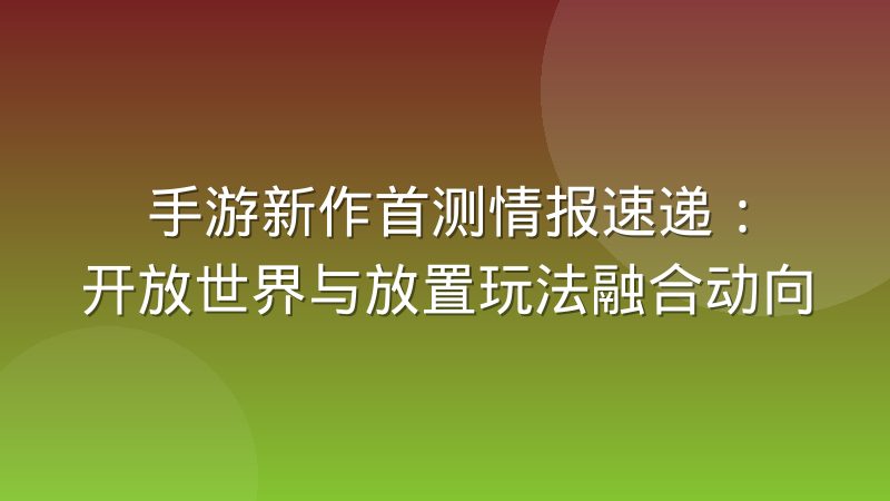 手游新作首测情报速递：开放世界与放置玩法融合动向